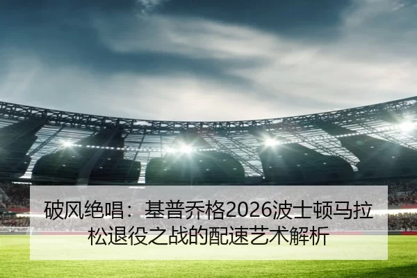 破风绝唱：基普乔格2026波士顿马拉松退役之战的配速艺术解析